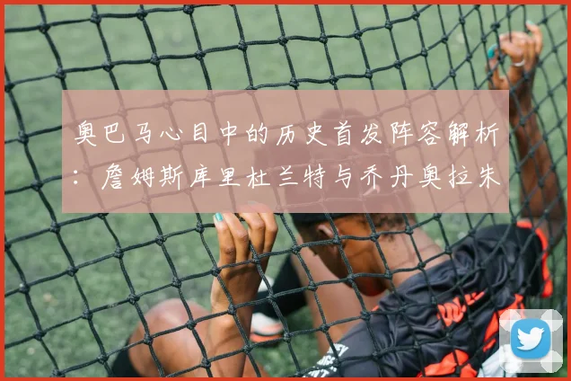 奥巴马心目中的历史首发阵容解析：詹姆斯库里杜兰特与乔丹奥拉朱旺的传奇组合