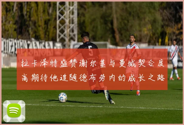 拉卡泽特盛赞谢尔基与曼城契合度高期待他追随德布劳内的成长之路