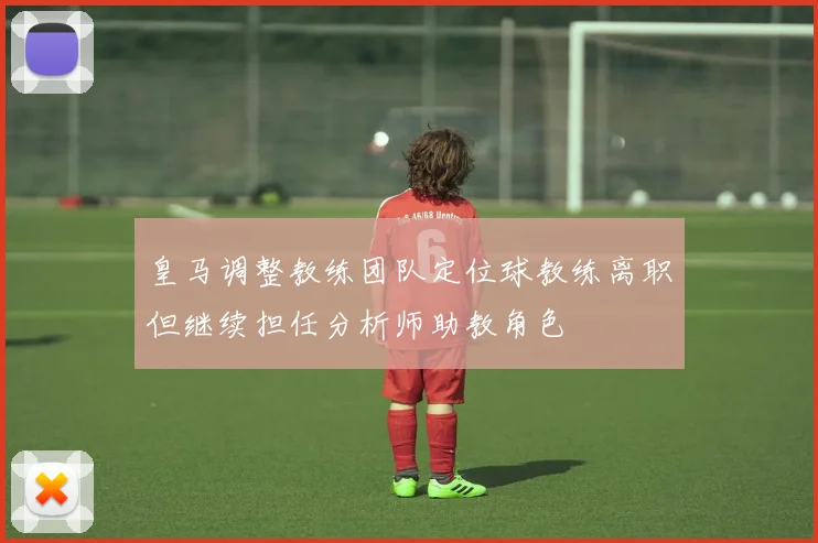 皇马调整教练团队定位球教练离职但继续担任分析师助教角色