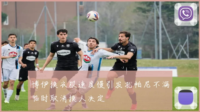 博伊换衣服速度慢引发孔帕尼不满临时取消换人决定