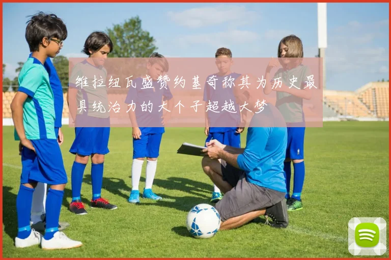 维拉纽瓦盛赞约基奇称其为历史最具统治力的大个子超越大梦