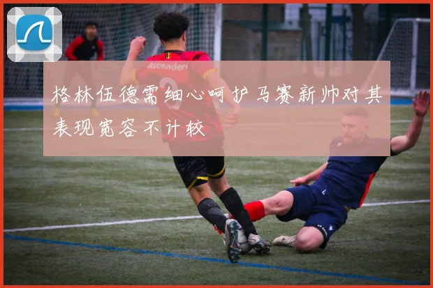 格林伍德需细心呵护马赛新帅对其表现宽容不计较