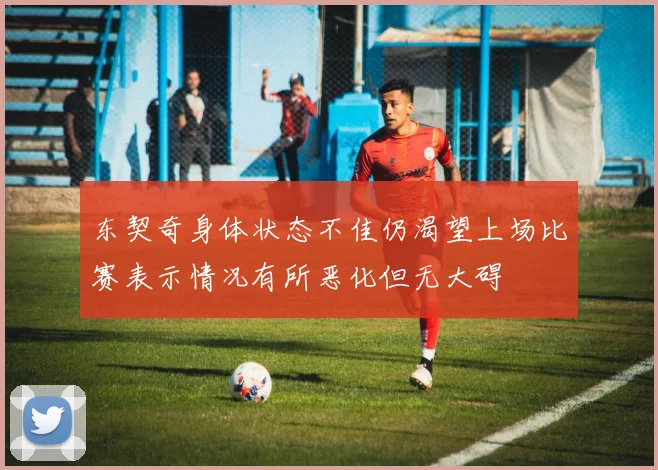 东契奇身体状态不佳仍渴望上场比赛表示情况有所恶化但无大碍