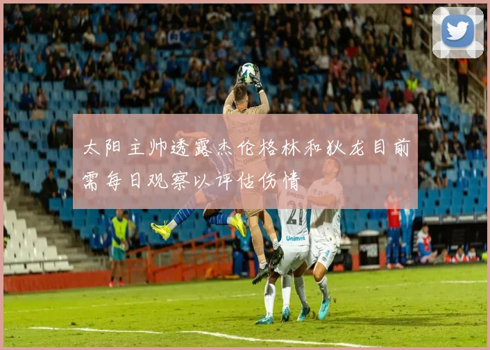 太阳主帅透露杰伦格林和狄龙目前需每日观察以评估伤情