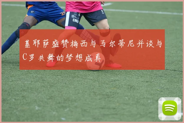 基耶萨盛赞梅西与马尔蒂尼并谈与C罗共舞的梦想成真