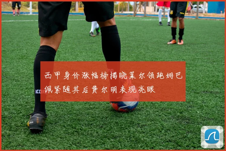 西甲身价涨幅榜揭晓莱尔领跑姆巴佩紧随其后费尔明表现亮眼