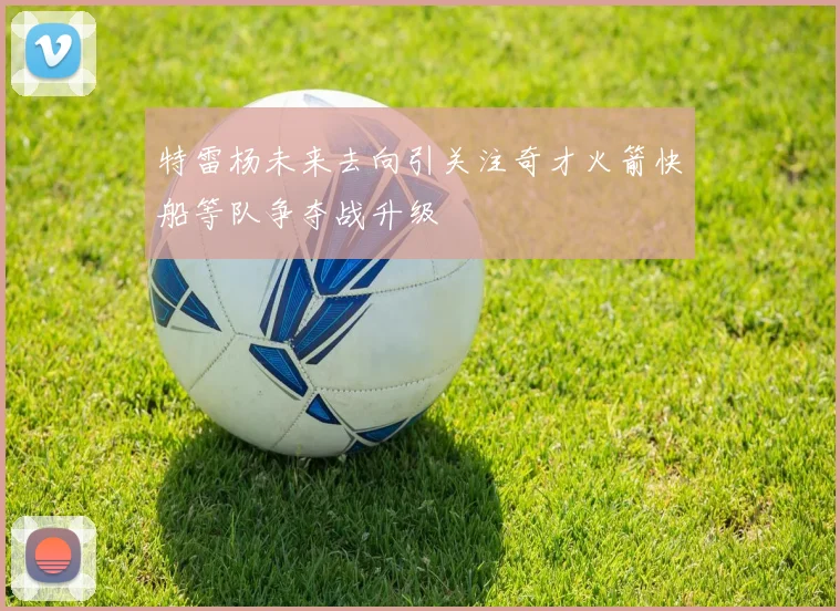 特雷杨未来去向引关注奇才火箭快船等队争夺战升级