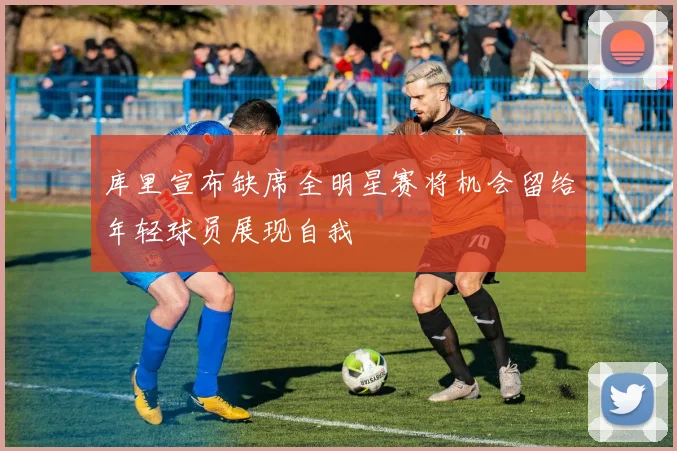 库里宣布缺席全明星赛将机会留给年轻球员展现自我