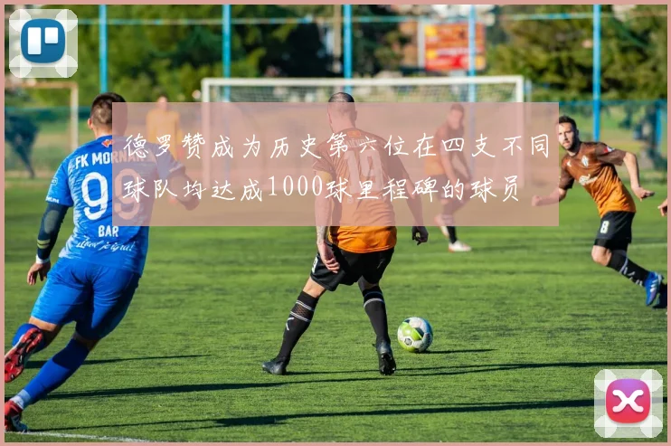 德罗赞成为历史第六位在四支不同球队均达成1000球里程碑的球员