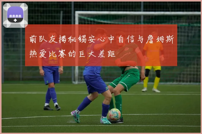 前队友揭秘锡安心中自信与詹姆斯热爱比赛的巨大差距