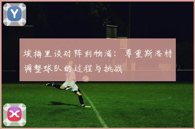 埃梅里谈对阵利物浦：尊重斯洛特调整球队的过程与挑战