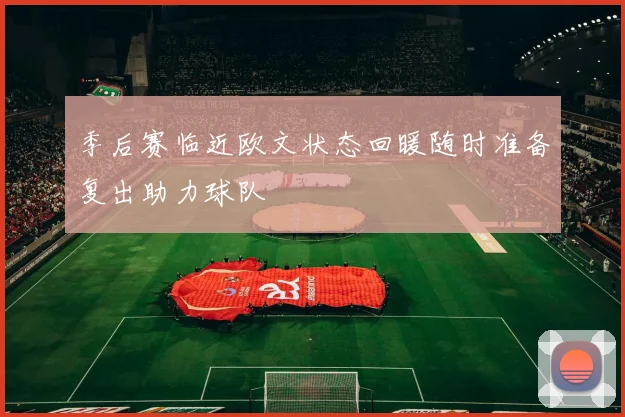 季后赛临近欧文状态回暖随时准备复出助力球队