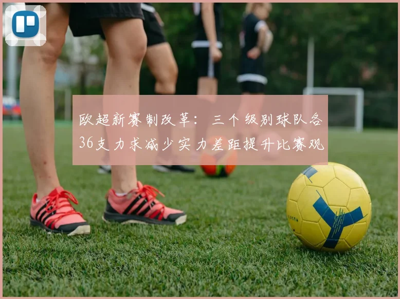 欧超新赛制改革：三个级别球队各36支力求减少实力差距提升比赛观赏性