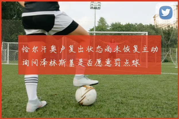 恰尔汗奥卢复出状态尚未恢复主动询问泽林斯基是否愿意罚点球