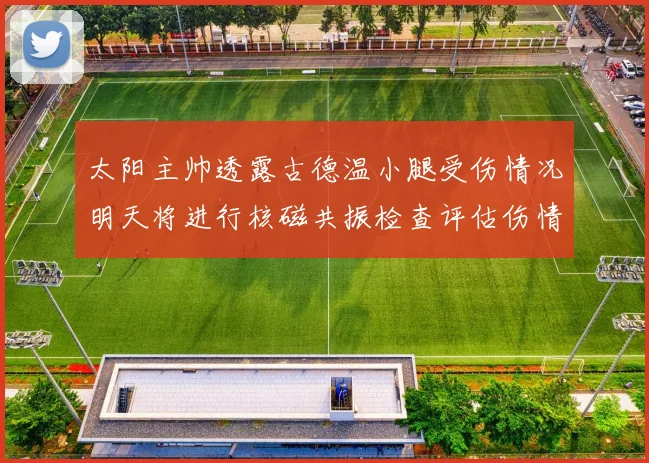太阳主帅透露古德温小腿受伤情况明天将进行核磁共振检查评估伤情