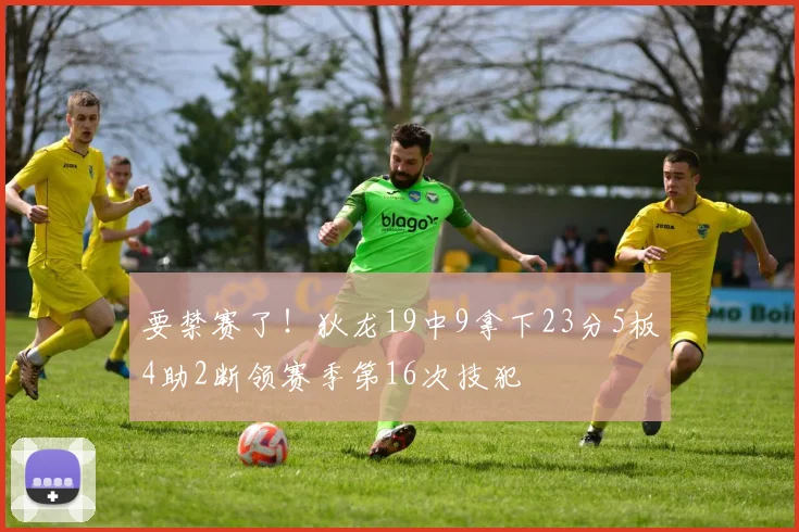 要禁赛了！狄龙19中9拿下23分5板4助2断领赛季第16次技犯