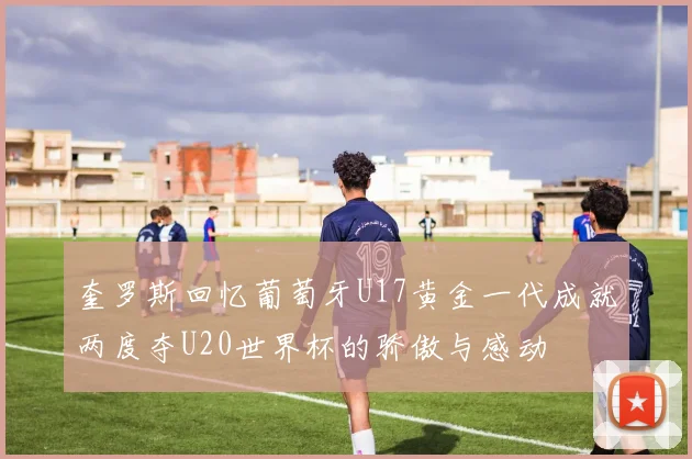 奎罗斯回忆葡萄牙U17黄金一代成就两度夺U20世界杯的骄傲与感动