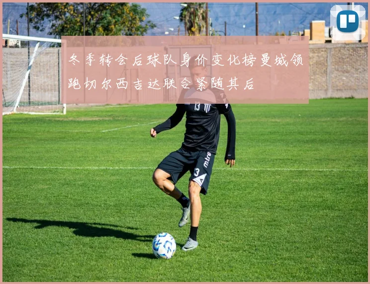 冬季转会后球队身价变化榜曼城领跑切尔西吉达联合紧随其后