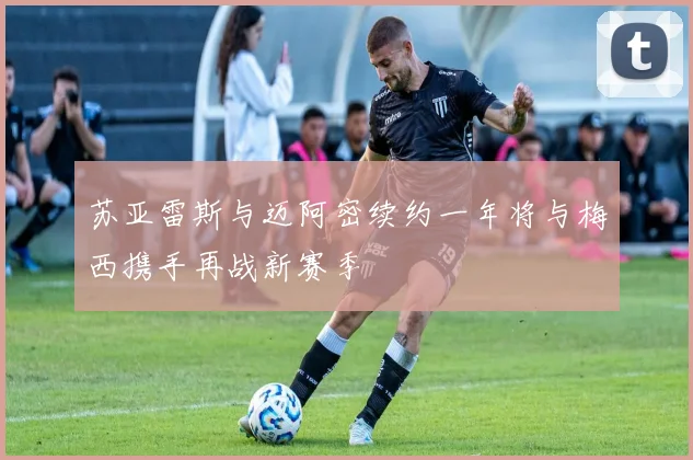 苏亚雷斯与迈阿密续约一年将与梅西携手再战新赛季