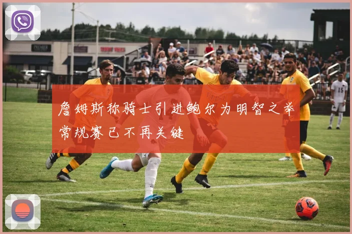 詹姆斯称骑士引进鲍尔为明智之举常规赛已不再关键