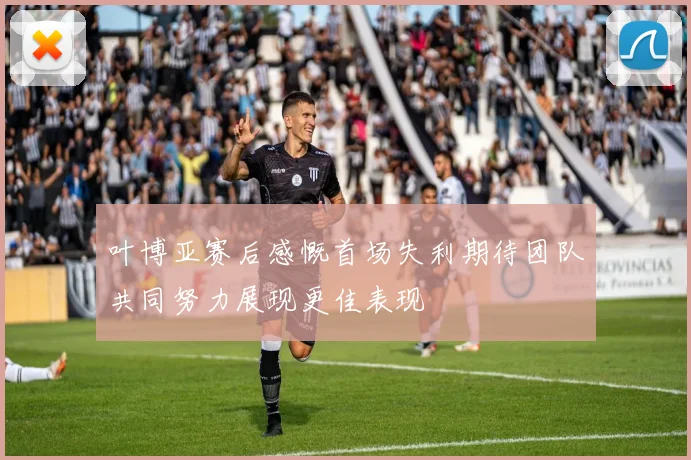 叶博亚赛后感慨首场失利期待团队共同努力展现更佳表现