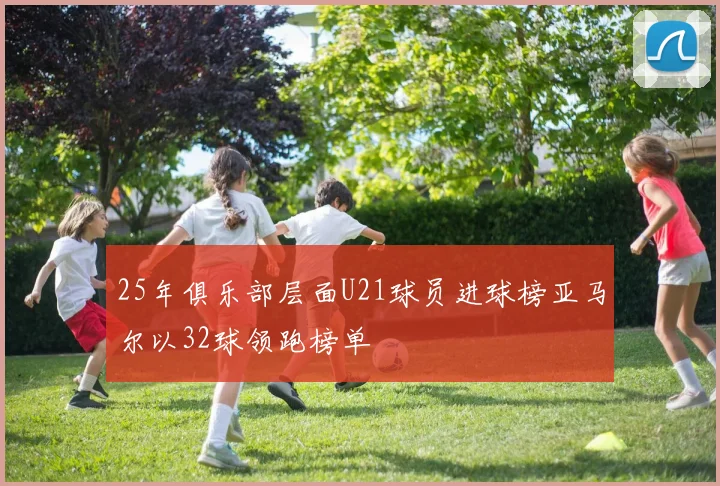 25年俱乐部层面U21球员进球榜亚马尔以32球领跑榜单
