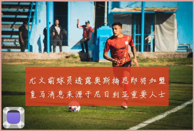 尤文前球员透露奥斯梅恩即将加盟皇马消息来源于尼日利亚重要人士